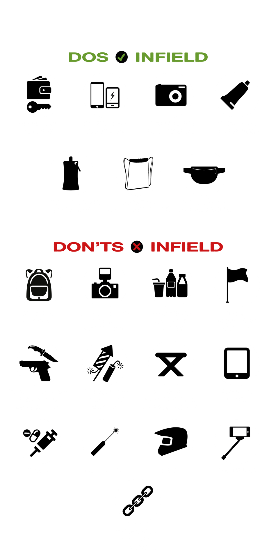 Erlaubte Gegenstände Infield:
Portemonnaie, Schlüssel, Mobiltelefone, Powerbanks, Einwegkameras, Pocketkameras, kleine Tuben (Reisegrößen), leere Faltflaschen (maximal 0,5 Liter), Clear Bags (maximale Größe Höhe 45 Zentimeter x Breite 35 Zentimeter x Tiefe 30 Zentimeter), kleine Gürtel- und Bauchtaschen

Verbotene Gegenstände Outfield:
Taschen, Rucksäcke, professionelles Foto- und Videoequipment, Getränke und Flüssigkeiten aller Art, sperrige Gegenstände aller Art, Schusswaffen, Hiebwaffen, Stichwaffen, sonstige Waffen aller Art, pyrotechnische Gegenstände aller Art, Stühle, Sitzgelegenheiten, Campingequipment, Notebooks, Tablets, Drogen, Laserpointer, Helme, Selfiesticks, große Ketten, Nietengürtel, Nietenarmbänder